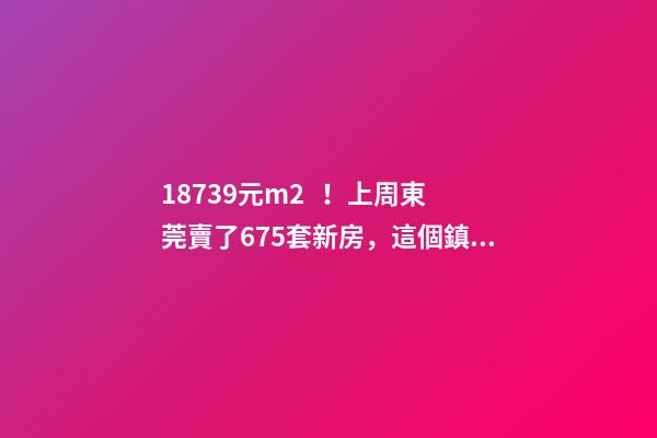 18739元/m2！上周東莞賣了675套新房，這個鎮(zhèn)房價突破3萬/m2！